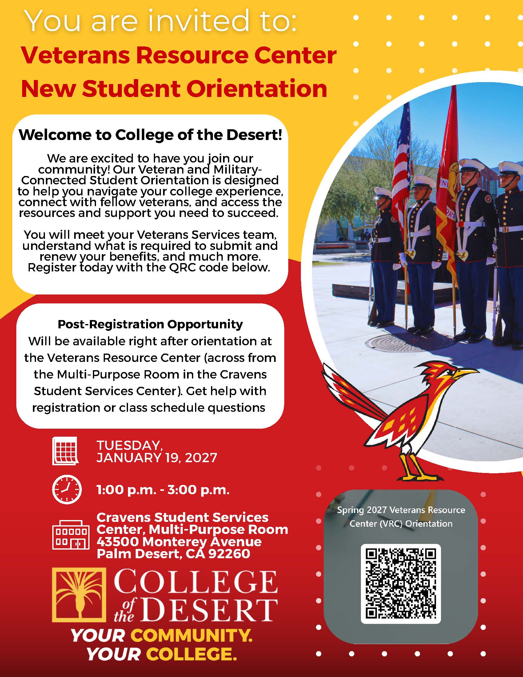 Flyer has a goldenrod and red background. Inlcudes a picture of COD mascot Rodney Roadrunner, and an image of a veterans day event with people in uniform. The flyer reads: You are invited to: Veterans Resource Center New Student Orientation. Welcome to College of the Desert! We are excited to have you join our community! Our Veteran and Military- Connected Student Orientation is designed to help you navigate your college experience, connect with fellow veterans, and access the resources and support you need to succeed. You will meet your Veterans Services team, understand what is required to submit and renew your benefits, and much more. Register today with the QRC code below. Post-Registration Opportunity Will be available right after orientation at the Veterans Resource Center (across from the Multi-Purpose Room in the Cravens Student Services Center). Get help with registration or class schedule questions. Tuesday, January 19, 2027 from 1pm-3pm at the Cravents Student Services Center Multi-Purpose Room at the Palm Desert campus. COD palm tree logo. COD slogan "Your Community. Your college". A scannable QR code is also included for students to scan and RSVP for orientation. 